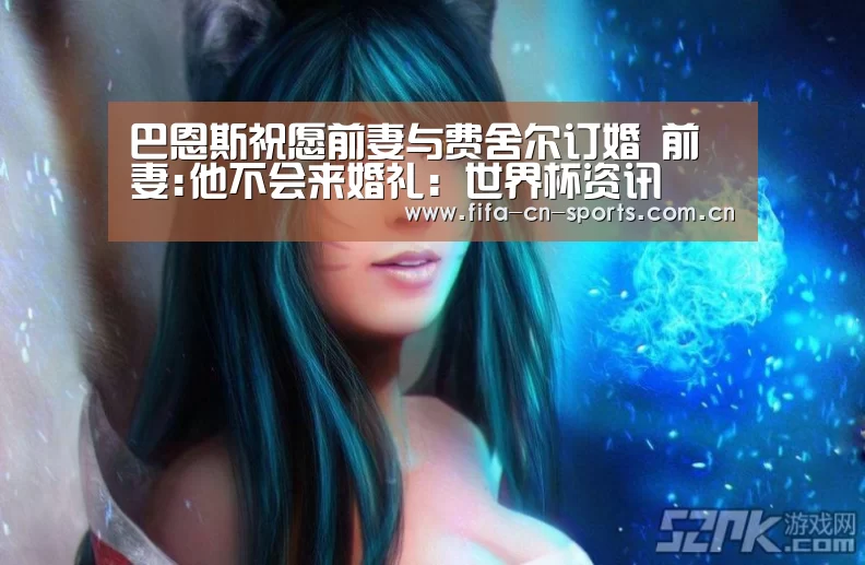 巴恩斯祝愿前妻与费舍尔订婚 前妻:他不会来婚礼:世界杯资讯(图1) 世界杯资讯